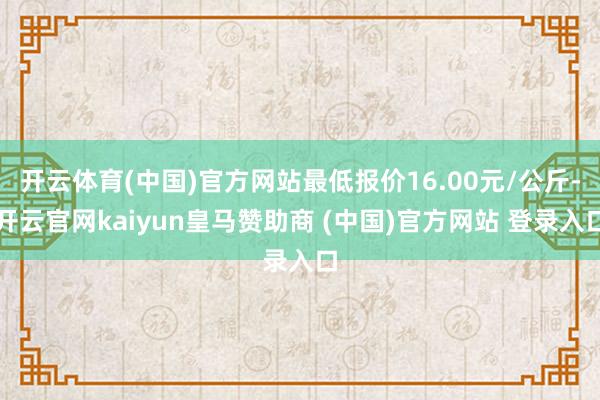 开云体育(中国)官方网站最低报价16.00元/公斤-开云官网kaiyun皇马赞助商 (中国)官方网站 登录入口