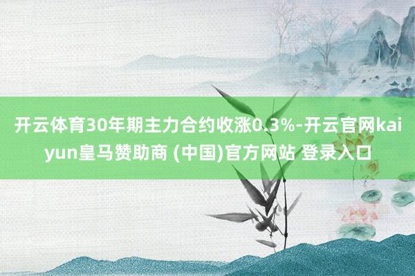 开云体育30年期主力合约收涨0.3%-开云官网kaiyun皇马赞助商 (中国)官方网站 登录入口