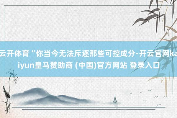 云开体育“你当今无法斥逐那些可控成分-开云官网kaiyun皇马赞助商 (中国)官方网站 登录入口